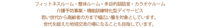 フィットネスルーム・整体ルーム・多目的談話室・カラオケルーム・介護予防事業　若い世代から高齢者の方まで幅広い層を対象としています。世代を超えた地域交流の場になることも目指しています。